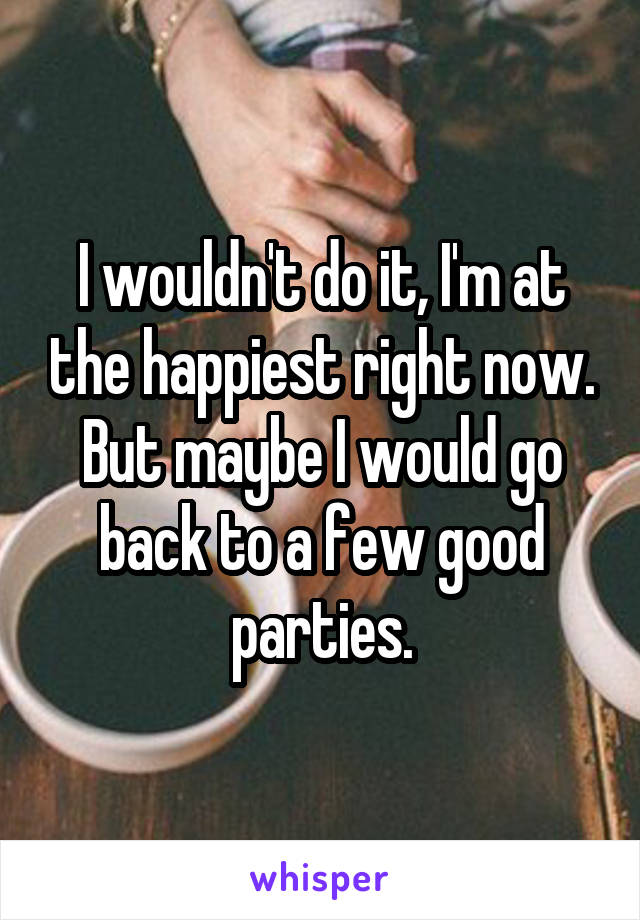 I wouldn't do it, I'm at the happiest right now. But maybe I would go back to a few good parties.