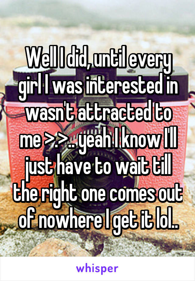 Well I did, until every girl I was interested in wasn't attracted to me >.>.. yeah I know I'll just have to wait till the right one comes out of nowhere I get it lol..