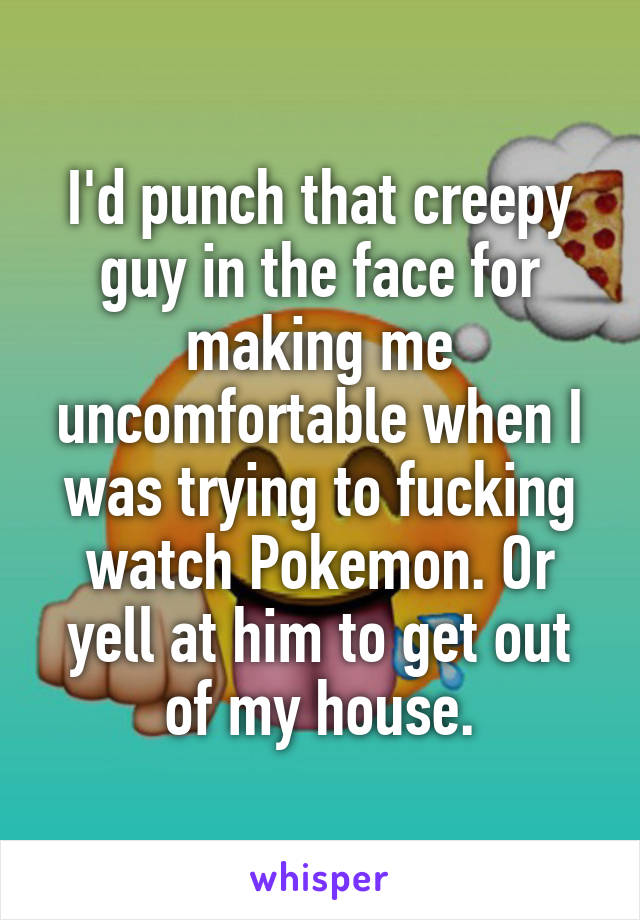 I'd punch that creepy guy in the face for making me uncomfortable when I was trying to fucking watch Pokemon. Or yell at him to get out of my house.