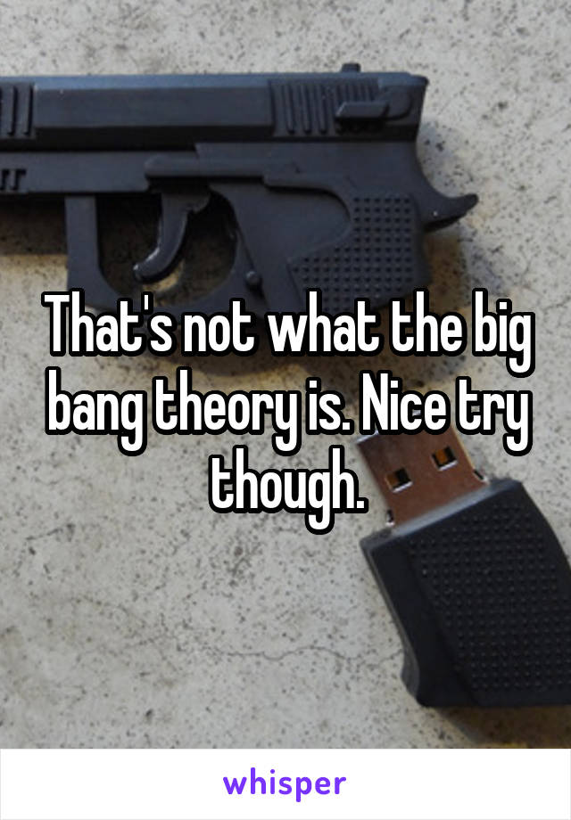 That's not what the big bang theory is. Nice try though.