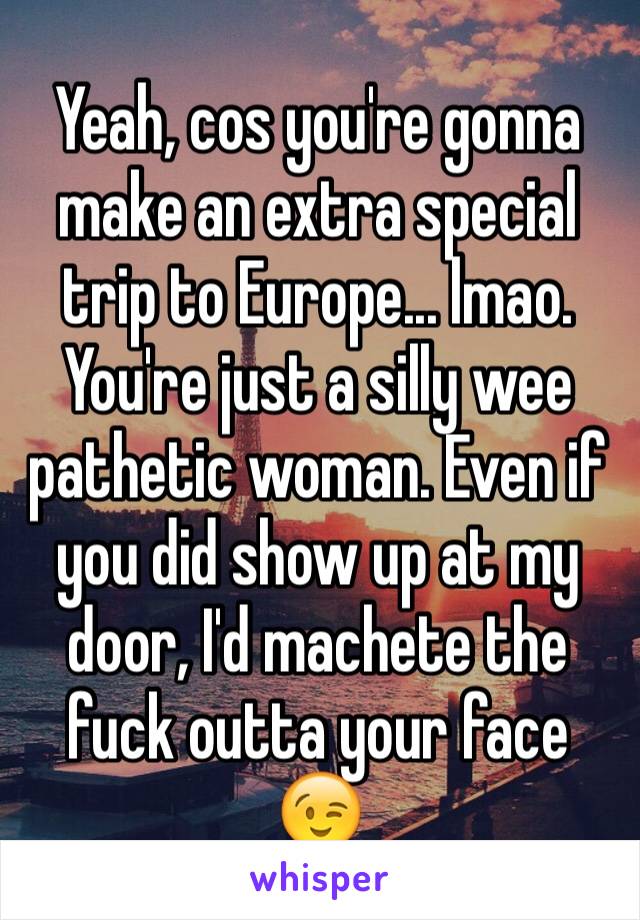 Yeah, cos you're gonna make an extra special trip to Europe... lmao. You're just a silly wee pathetic woman. Even if you did show up at my door, I'd machete the fuck outta your face 😉