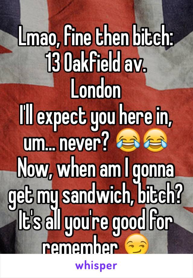 Lmao, fine then bitch:
13 Oakfield av.
London
I'll expect you here in, um... never? 😂😂
Now, when am I gonna get my sandwich, bitch? It's all you're good for remember 😏