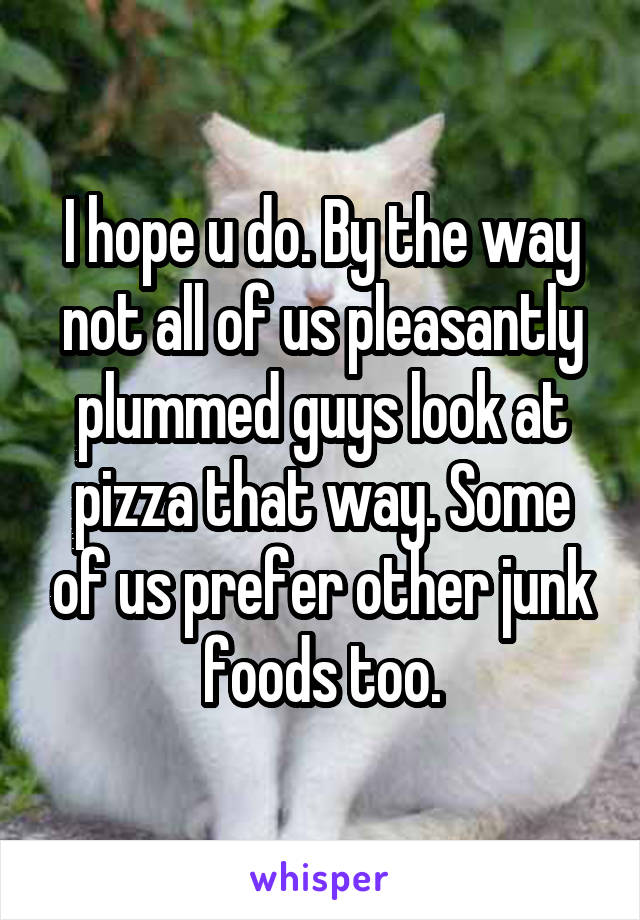 I hope u do. By the way not all of us pleasantly plummed guys look at pizza that way. Some of us prefer other junk foods too.