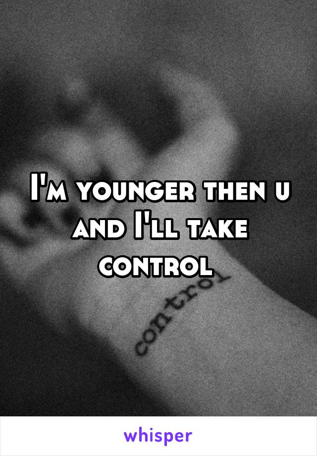 I'm younger then u and I'll take control 