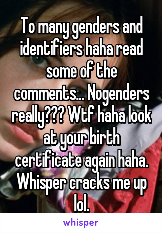 To many genders and identifiers haha read some of the comments... Nogenders really??? Wtf haha look at your birth certificate again haha. Whisper cracks me up lol.