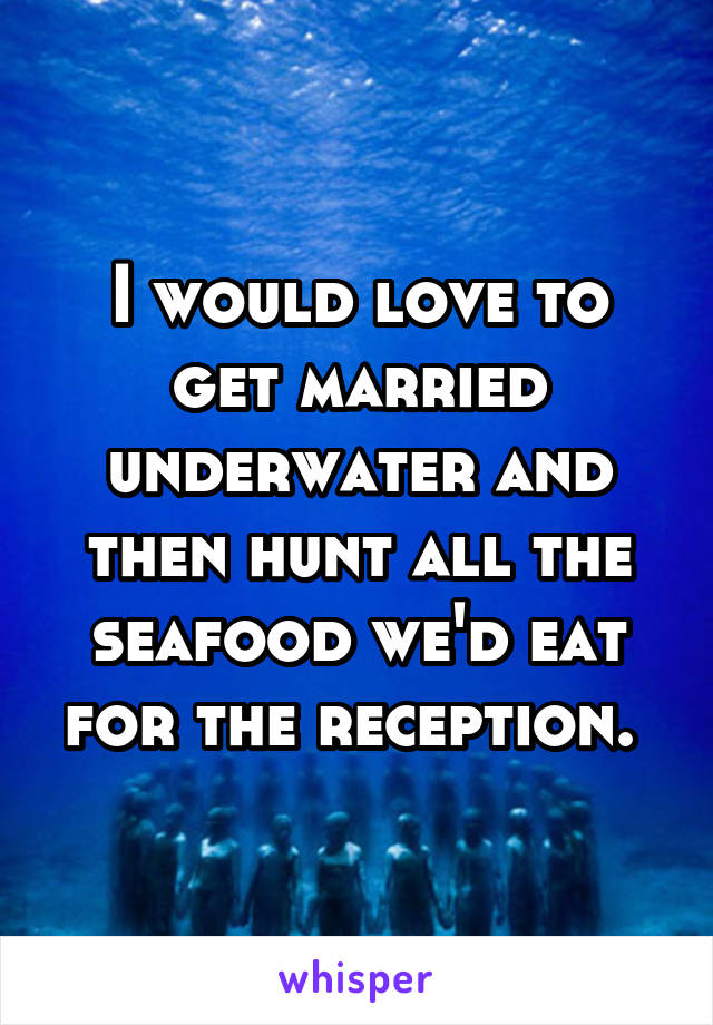 I would love to get married underwater and then hunt all the seafood we'd eat for the reception. 