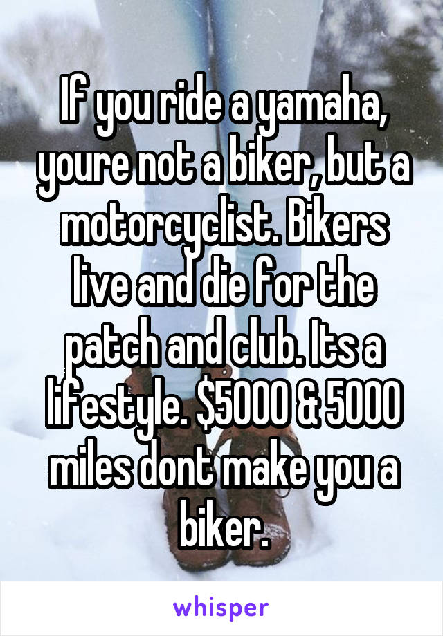 If you ride a yamaha, youre not a biker, but a motorcyclist. Bikers live and die for the patch and club. Its a lifestyle. $5000 & 5000 miles dont make you a biker.