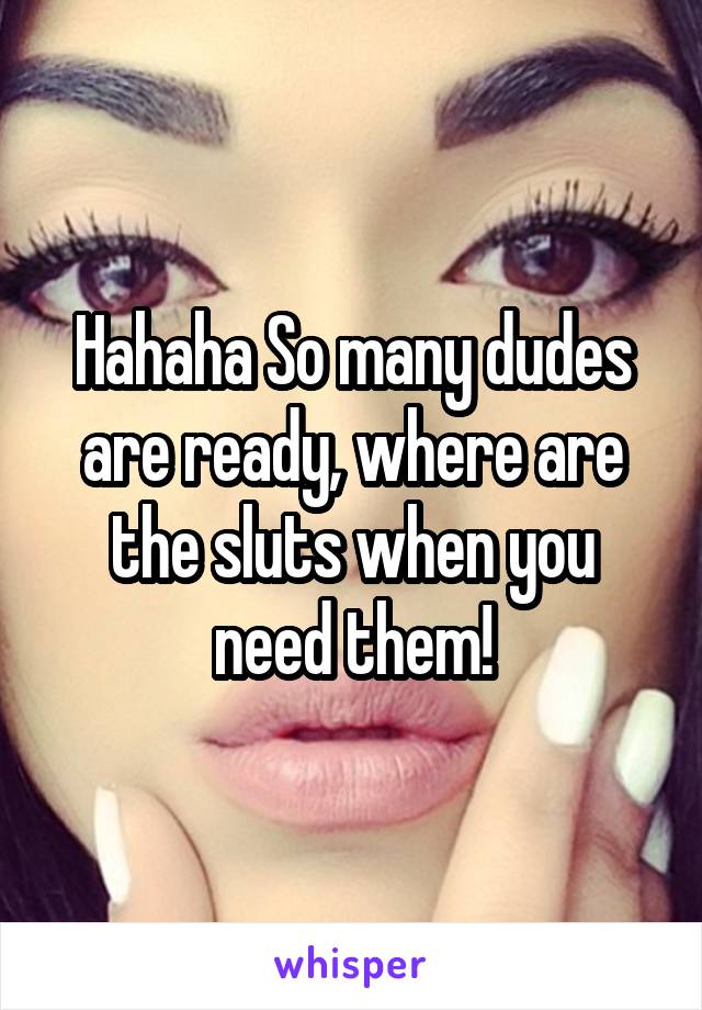 Hahaha So many dudes are ready, where are the sluts when you need them!