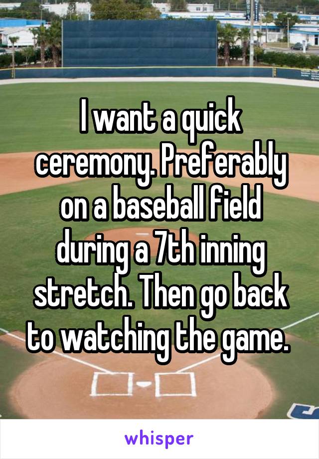 I want a quick ceremony. Preferably on a baseball field during a 7th inning stretch. Then go back to watching the game. 