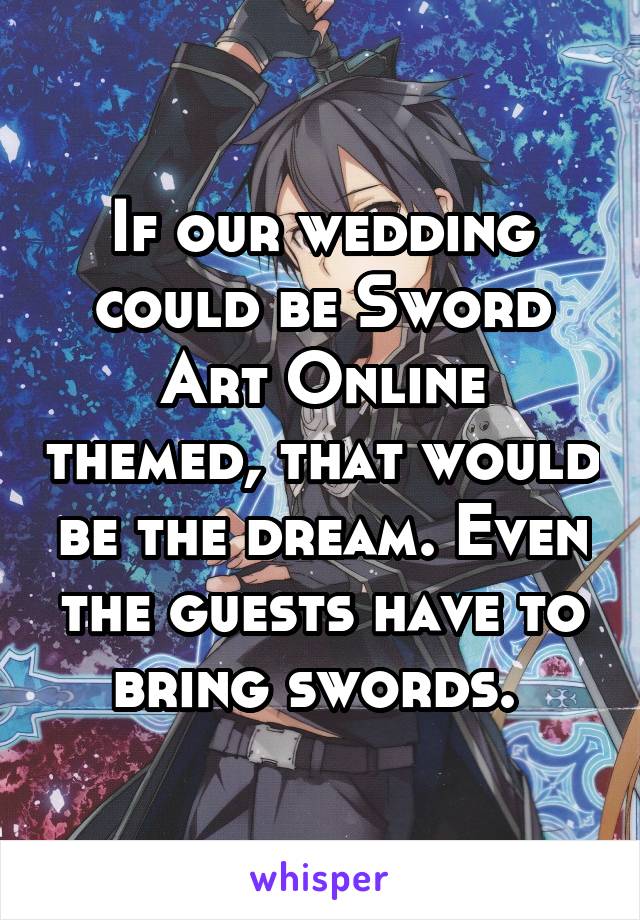 If our wedding could be Sword Art Online themed, that would be the dream. Even the guests have to bring swords. 