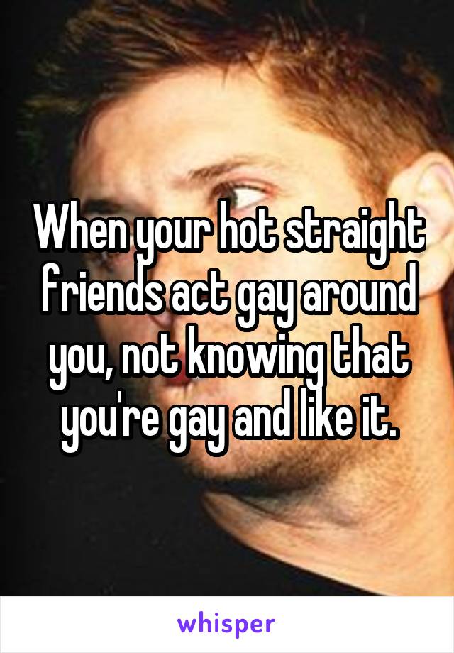 When your hot straight friends act gay around you, not knowing that you're gay and like it.