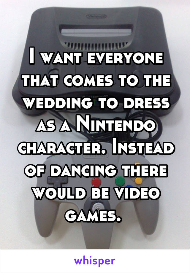 I want everyone that comes to the wedding to dress as a Nintendo character. Instead of dancing there would be video games. 