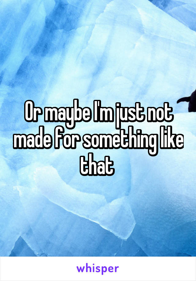 Or maybe I'm just not made for something like that 