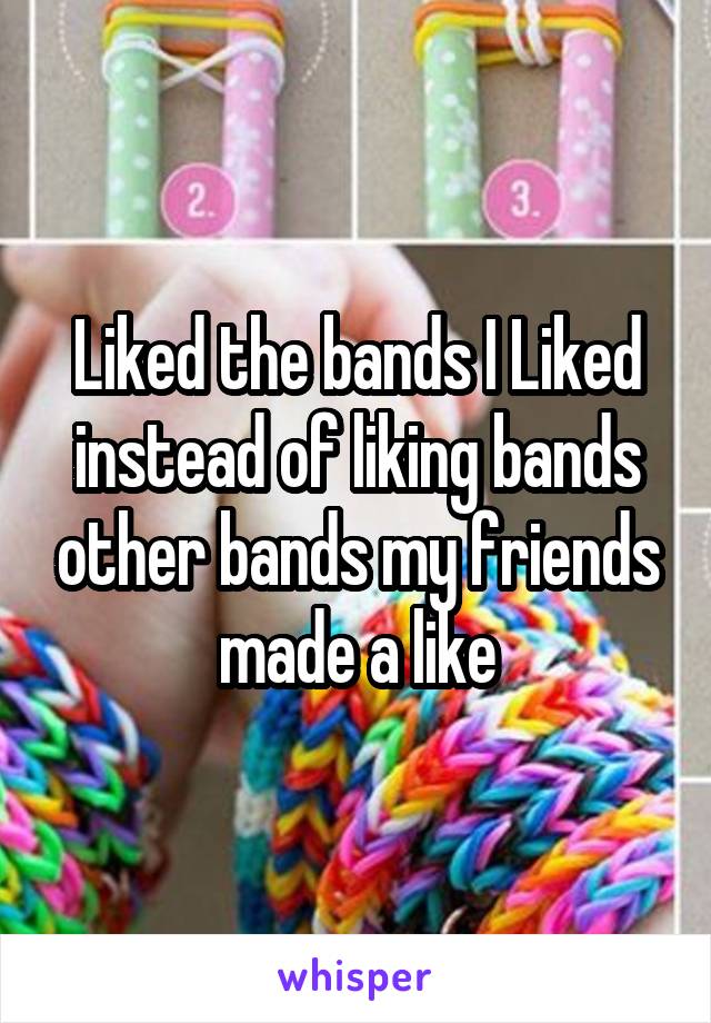 Liked the bands I Liked instead of liking bands other bands my friends made a like