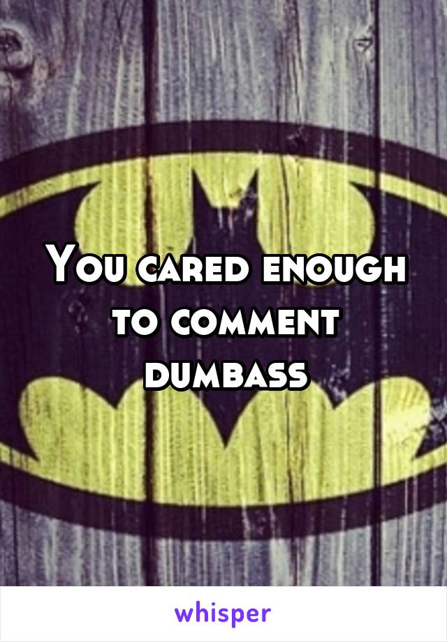 You cared enough to comment dumbass