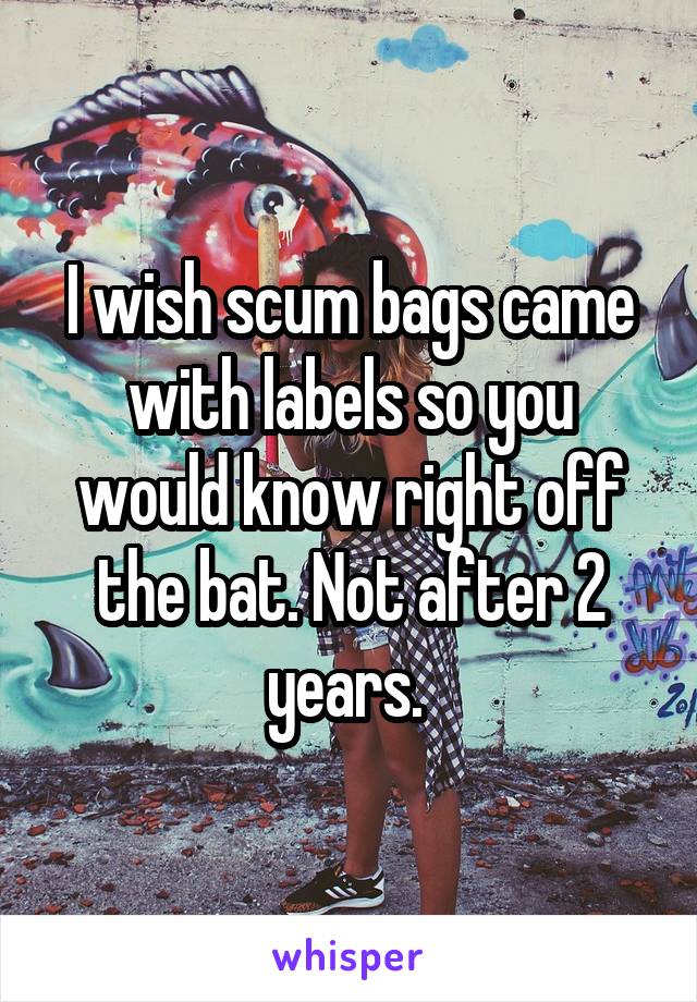 I wish scum bags came with labels so you would know right off the bat. Not after 2 years. 