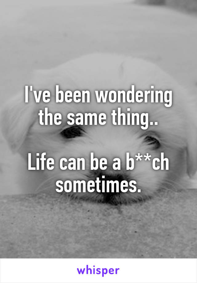 I've been wondering the same thing..

Life can be a b**ch sometimes.