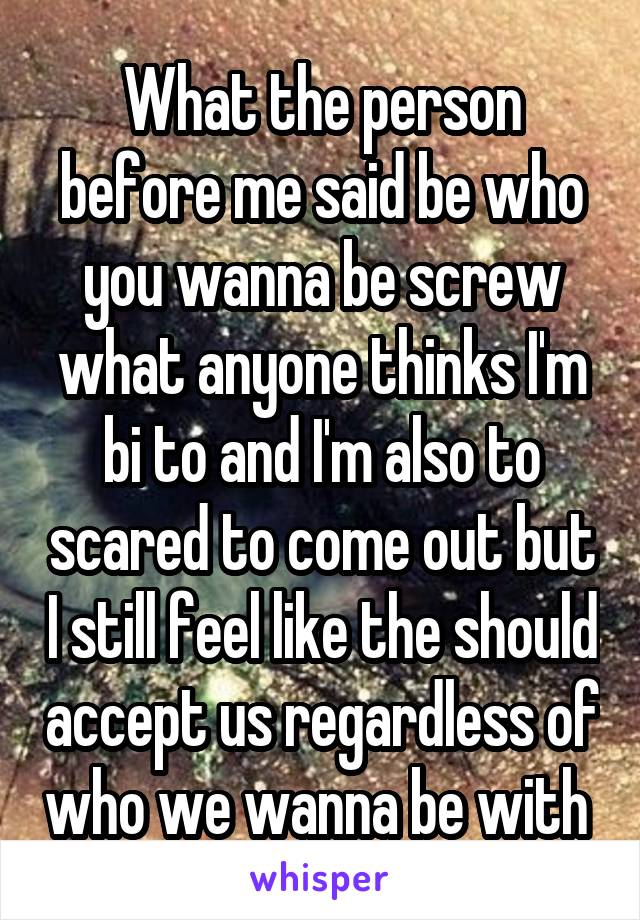 What the person before me said be who you wanna be screw what anyone thinks I'm bi to and I'm also to scared to come out but I still feel like the should accept us regardless of who we wanna be with 