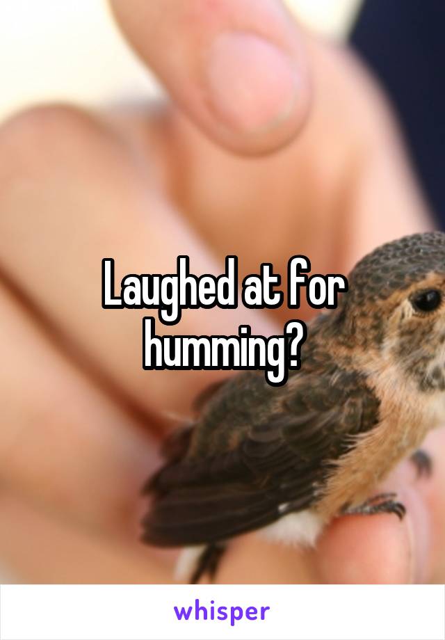 Laughed at for humming?