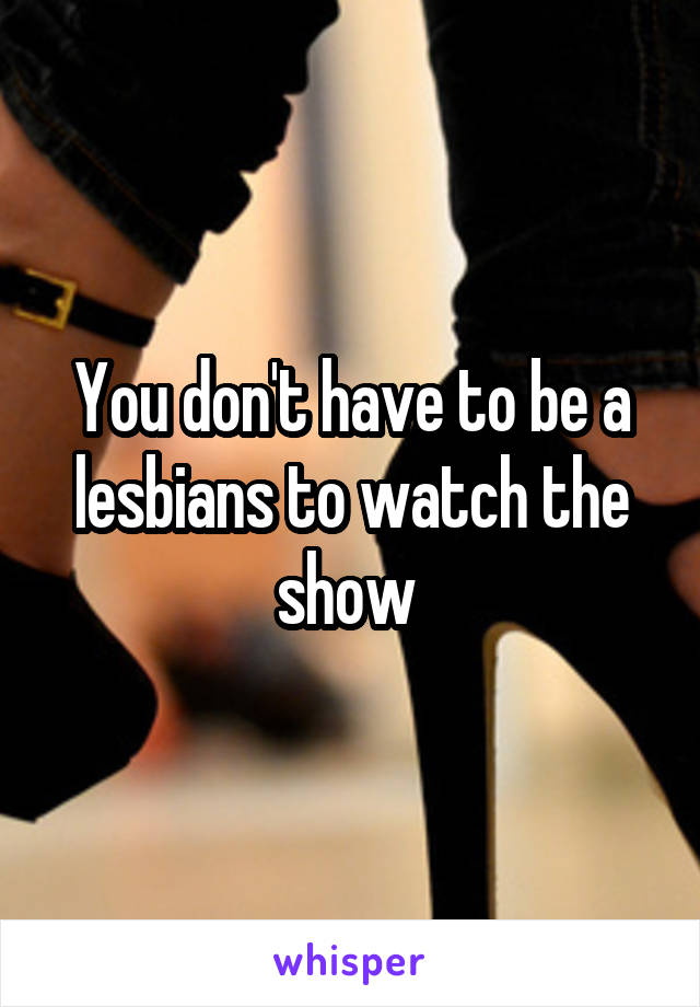 You don't have to be a lesbians to watch the show 