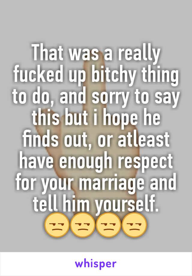 That was a really fucked up bitchy thing to do, and sorry to say this but i hope he finds out, or atleast have enough respect for your marriage and tell him yourself.
😒😒😒😒