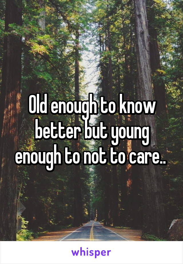 Old enough to know better but young enough to not to care.. 