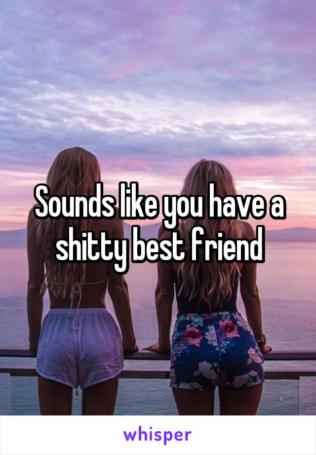 Sounds like you have a shitty best friend