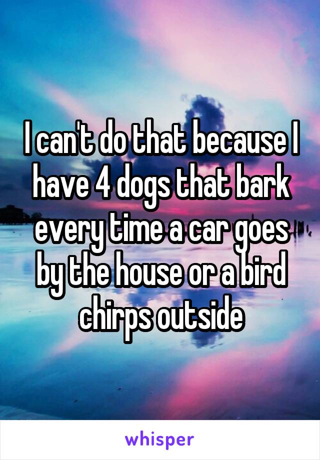 I can't do that because I have 4 dogs that bark every time a car goes by the house or a bird chirps outside