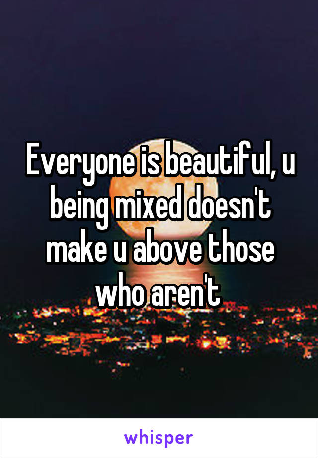 Everyone is beautiful, u being mixed doesn't make u above those who aren't 