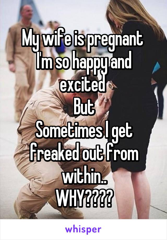 My wife is pregnant 
I'm so happy and excited 
But
Sometimes I get freaked out from within..
WHY????