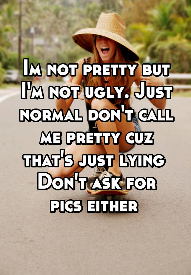 Im not pretty but I'm not ugly. Just normal don't call me pretty cuz that's just lying 
Don't ask for pics either 