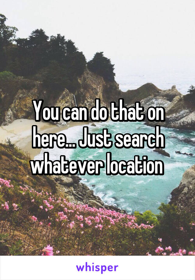 You can do that on here... Just search whatever location 