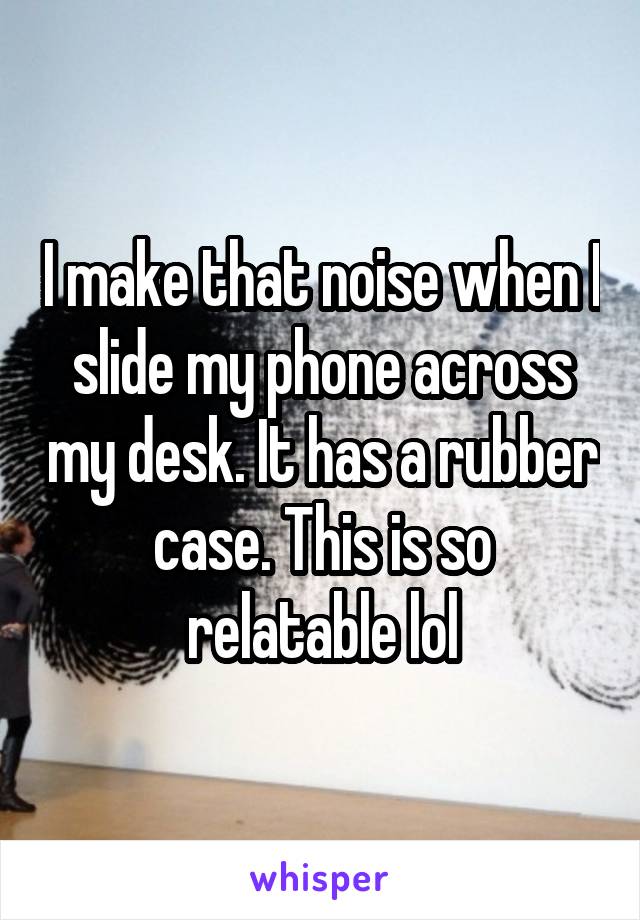 I make that noise when I slide my phone across my desk. It has a rubber case. This is so relatable lol