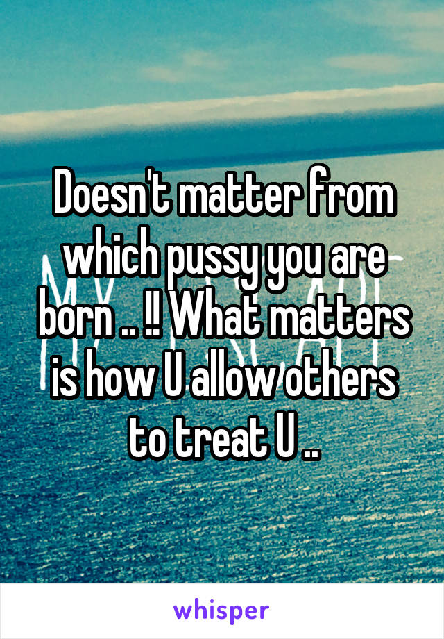 Doesn't matter from which pussy you are born .. !! What matters is how U allow others to treat U ..