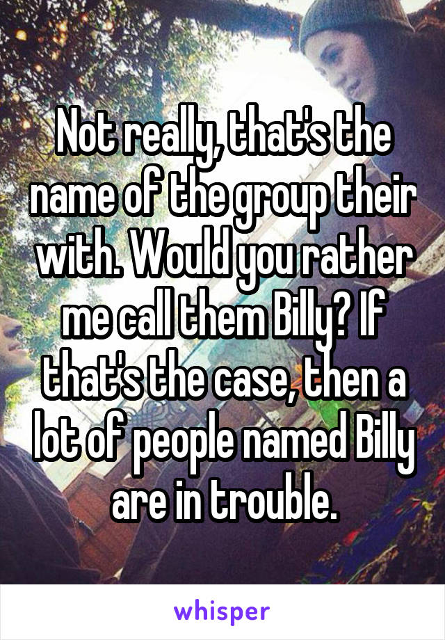 Not really, that's the name of the group their with. Would you rather me call them Billy? If that's the case, then a lot of people named Billy are in trouble.