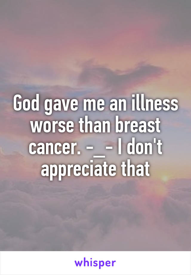 God gave me an illness worse than breast cancer. -_- I don't appreciate that