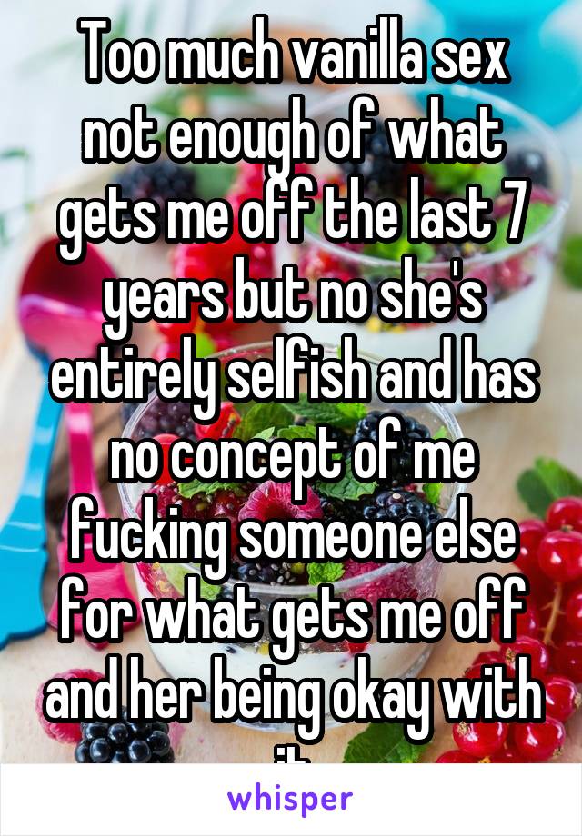 Too much vanilla sex not enough of what gets me off the last 7 years but no she's entirely selfish and has no concept of me fucking someone else for what gets me off and her being okay with it