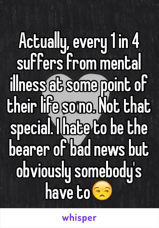 Actually, every 1 in 4 suffers from mental illness at some point of their life so no. Not that special. I hate to be the bearer of bad news but obviously somebody's have to😒