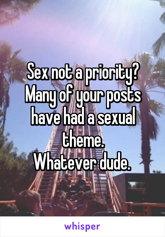 Sex not a priority? Many of your posts have had a sexual theme.
Whatever dude. 