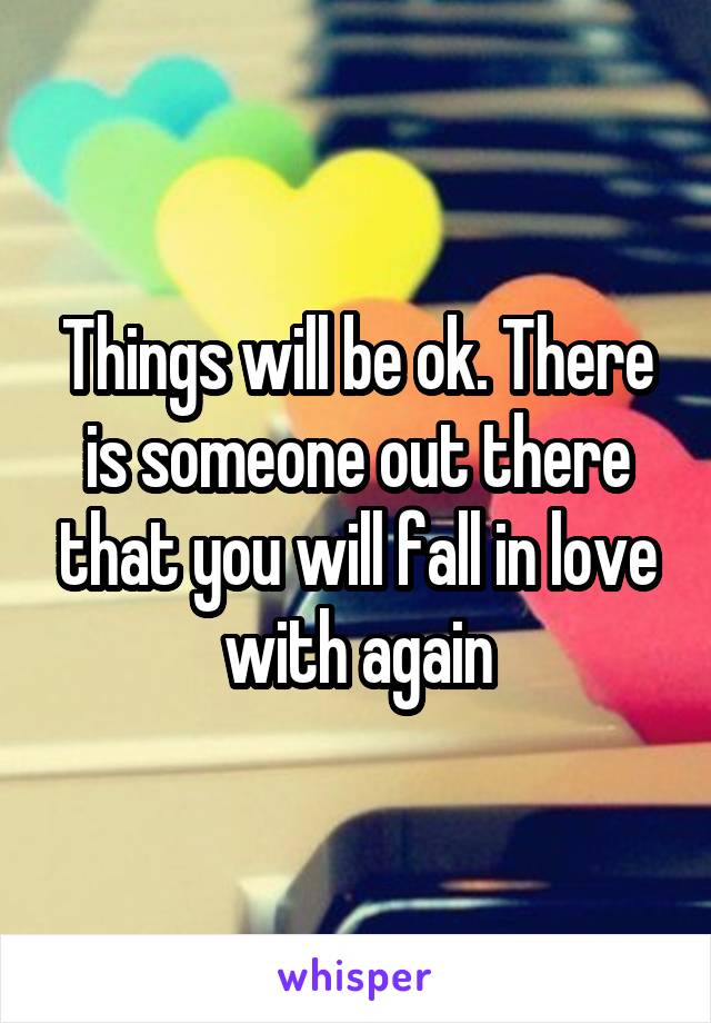 Things will be ok. There is someone out there that you will fall in love with again