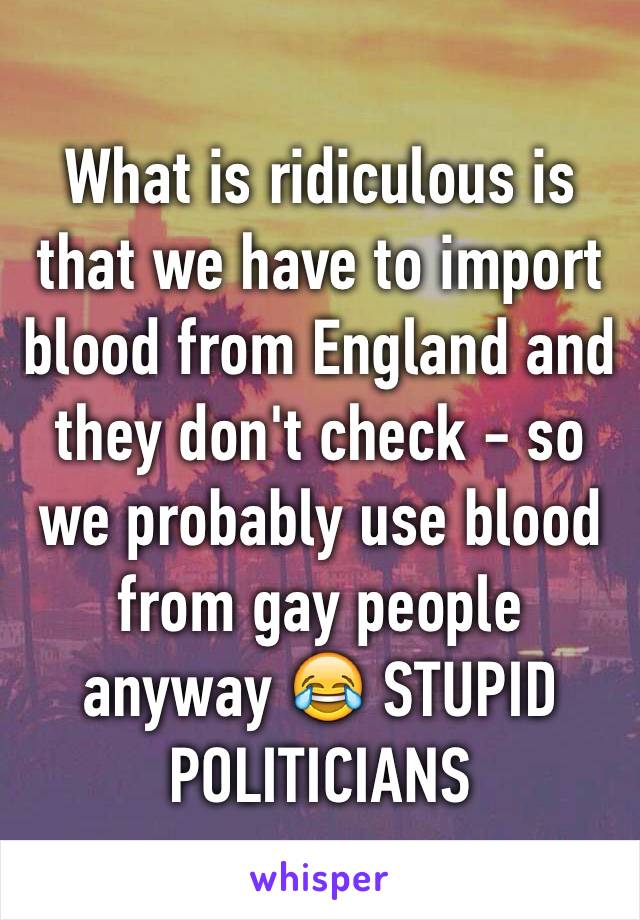 What is ridiculous is that we have to import blood from England and they don't check - so we probably use blood from gay people anyway 😂 STUPID POLITICIANS