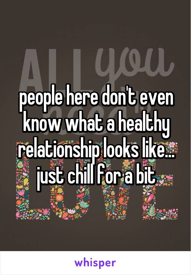 people here don't even know what a healthy relationship looks like... just chill for a bit