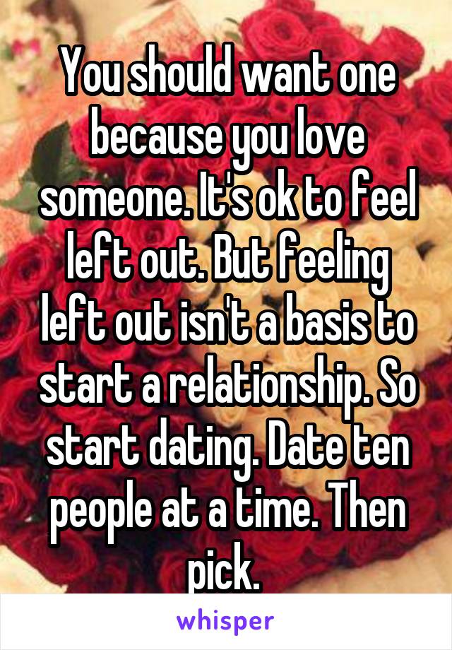 You should want one because you love someone. It's ok to feel left out. But feeling left out isn't a basis to start a relationship. So start dating. Date ten people at a time. Then pick. 