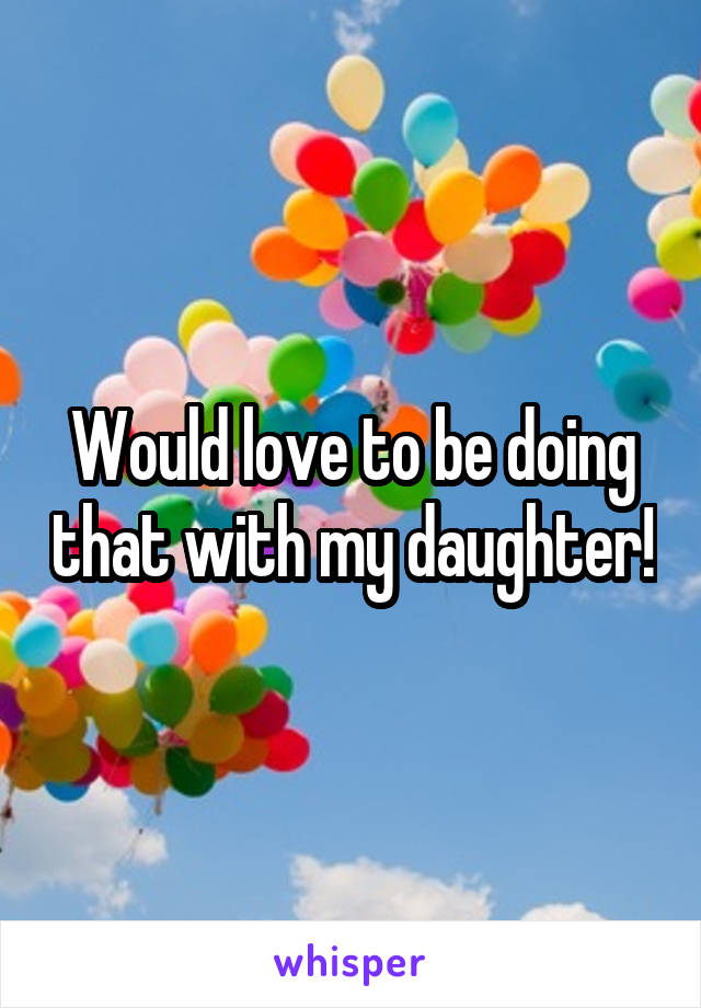 Would love to be doing that with my daughter!