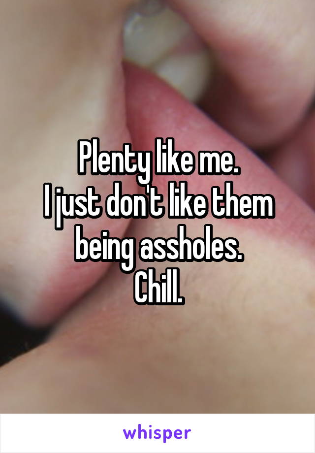 Plenty like me.
I just don't like them being assholes.
Chill.