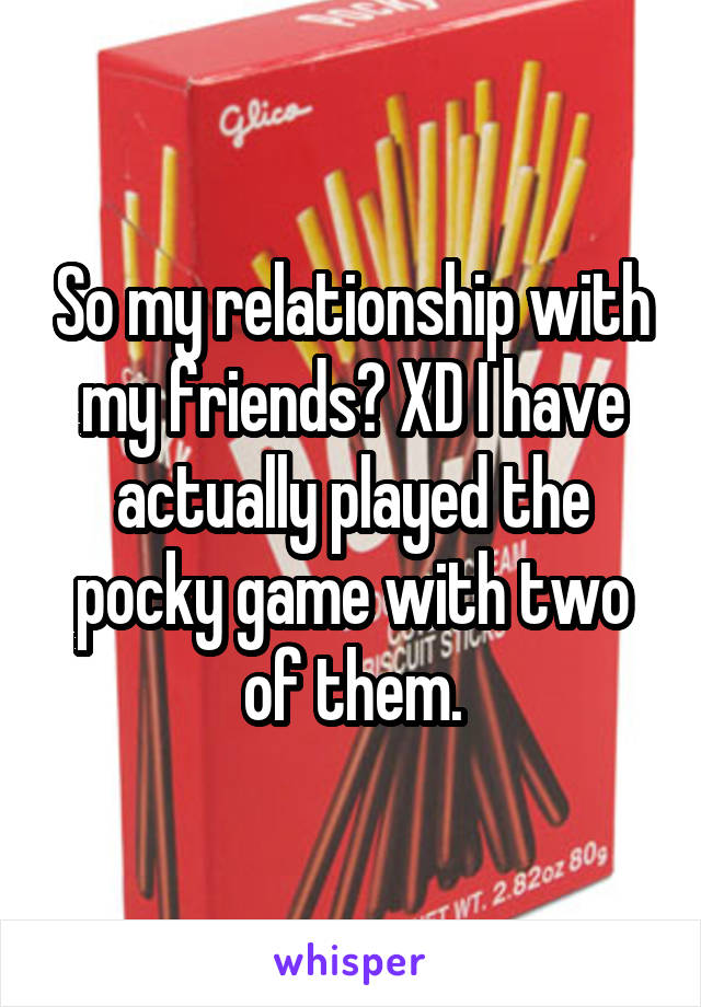 So my relationship with my friends? XD I have actually played the pocky game with two of them.