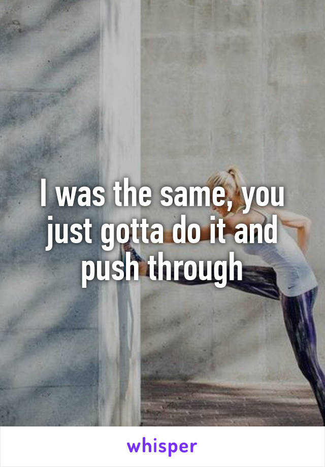 I was the same, you just gotta do it and push through