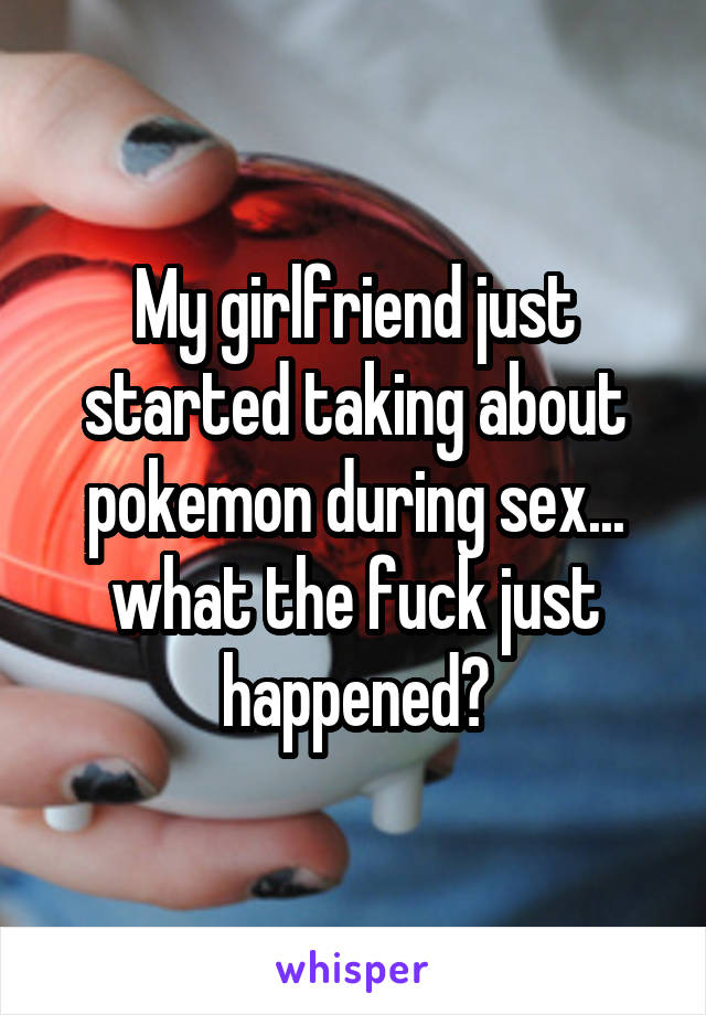 My girlfriend just started taking about pokemon during sex... what the fuck just happened?