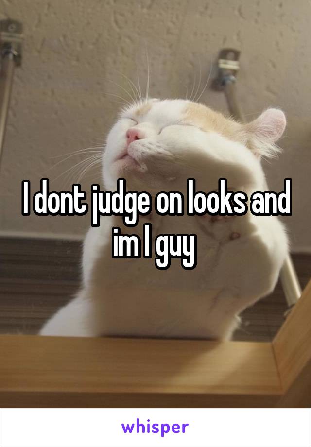 I dont judge on looks and im I guy 