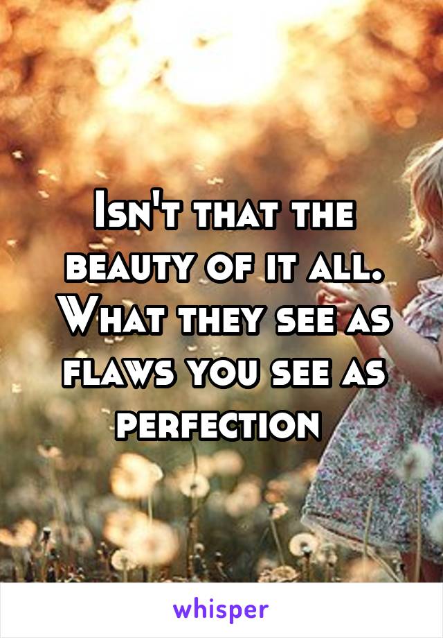 Isn't that the beauty of it all. What they see as flaws you see as perfection 